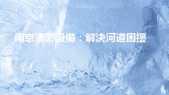 南京清淤設備：解決河道困擾，拯救城市水患！